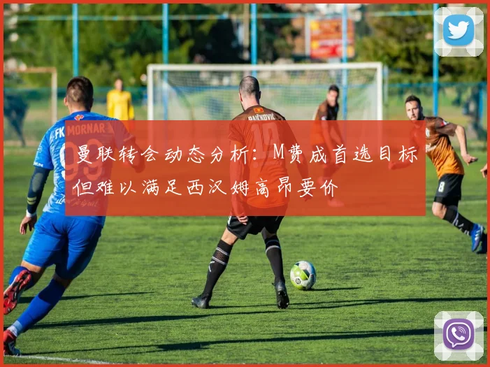 曼联转会动态分析：M费成首选目标但难以满足西汉姆高昂要价
