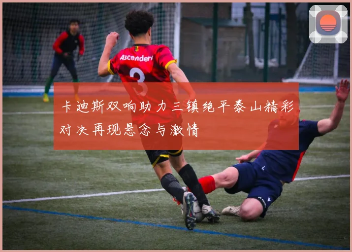 卡迪斯双响助力三镇绝平泰山精彩对决再现悬念与激情