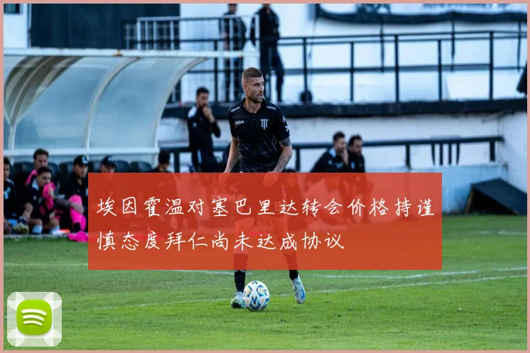埃因霍温对塞巴里达转会价格持谨慎态度拜仁尚未达成协议