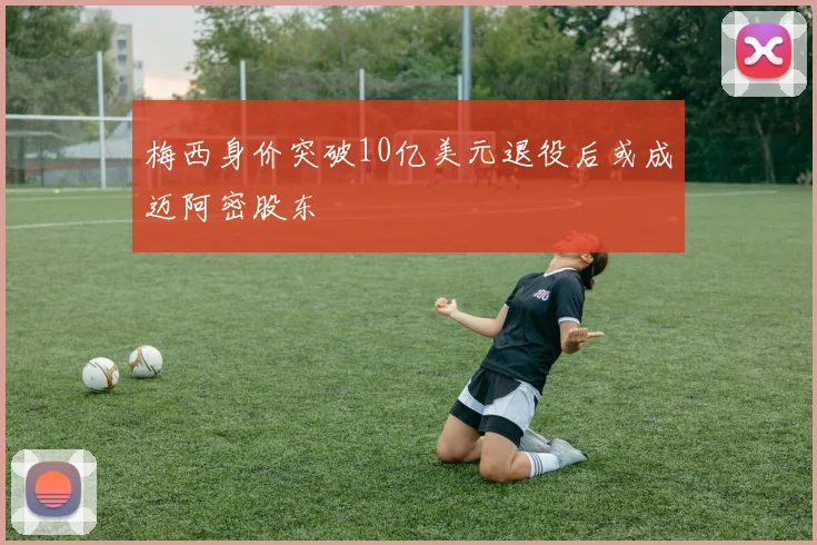 梅西身价突破10亿美元退役后或成迈阿密股东