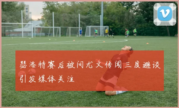 瑟洛特赛后被问尤文传闻三度避谈引发媒体关注