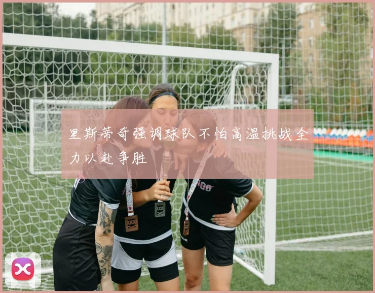 里斯蒂奇强调球队不怕高温挑战全力以赴争胜