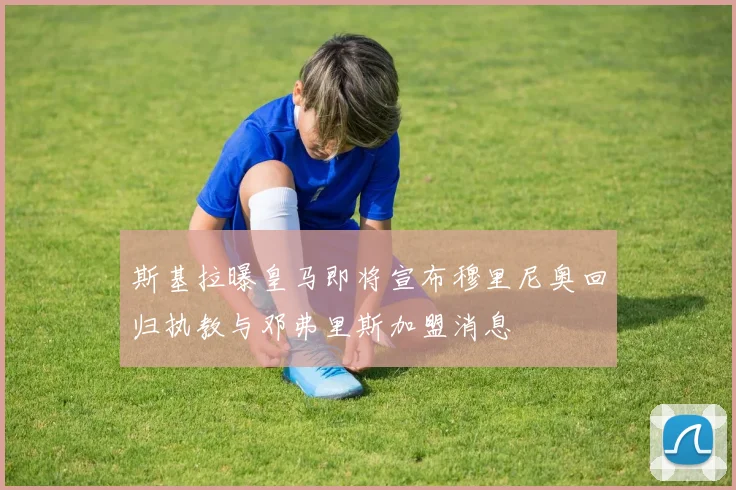 斯基拉曝皇马即将宣布穆里尼奥回归执教与邓弗里斯加盟消息