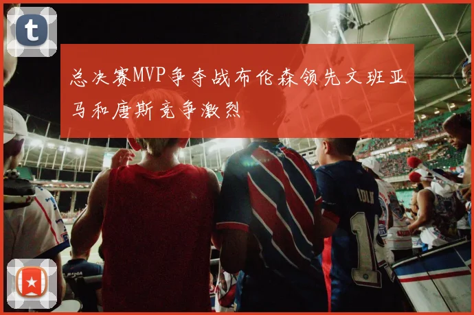 总决赛MVP争夺战布伦森领先文班亚马和唐斯竞争激烈