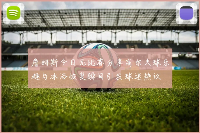 詹姆斯今日无比赛分享高尔夫球乐趣与冰浴恢复瞬间引发球迷热议