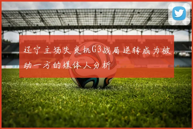 辽宁主场失良机G3战局逆转成为被动一方的媒体人分析
