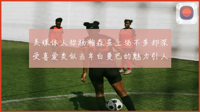 美媒体人称杨瀚森虽上场不多却深受喜爱类似当年白曼巴的魅力引人瞩目