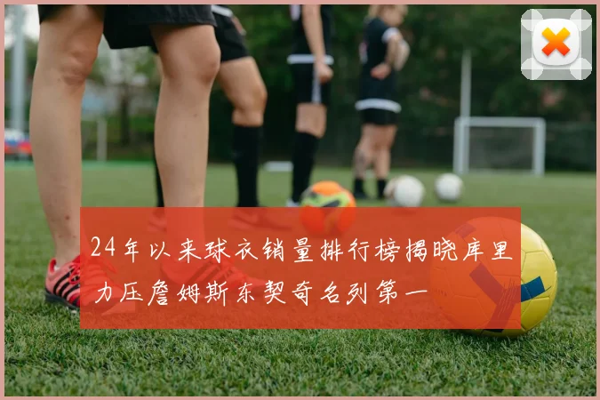 24年以来球衣销量排行榜揭晓库里力压詹姆斯东契奇名列第一