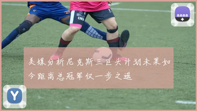 美媒分析尼克斯三巨头计划未果如今距离总冠军仅一步之遥